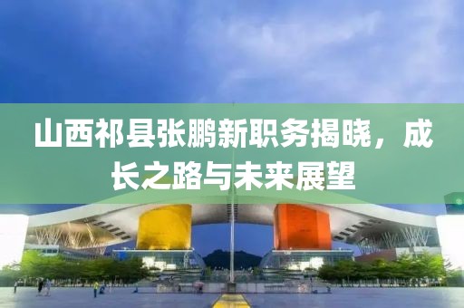 山西祁县张鹏新职务揭晓，成长之路与未来展望