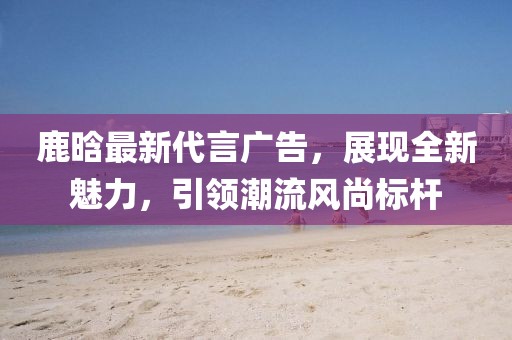 鹿晗最新代言广告，展现全新魅力，引领潮流风尚标杆