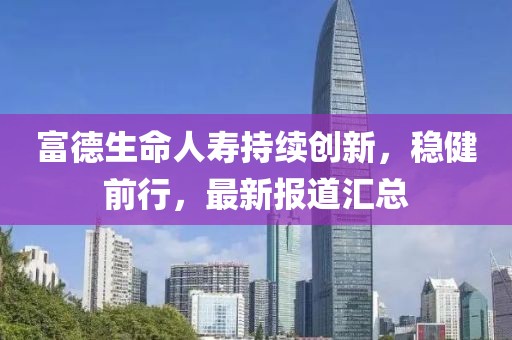 富德生命人寿持续创新，稳健前行，最新报道汇总
