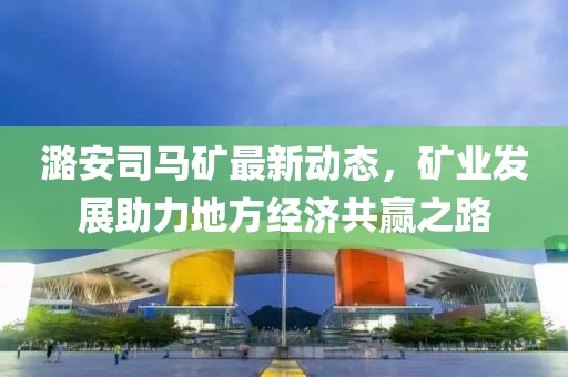 潞安司马矿最新动态，矿业发展助力地方经济共赢之路