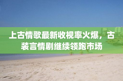 上古情歌最新收视率火爆，古装言情剧继续领跑市场