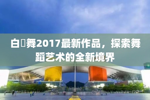 白咲舞2017最新作品，探索舞蹈艺术的全新境界
