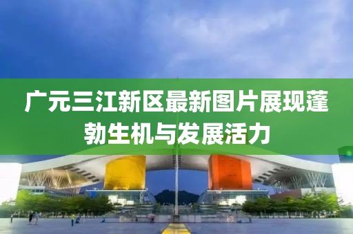 广元三江新区最新图片展现蓬勃生机与发展活力