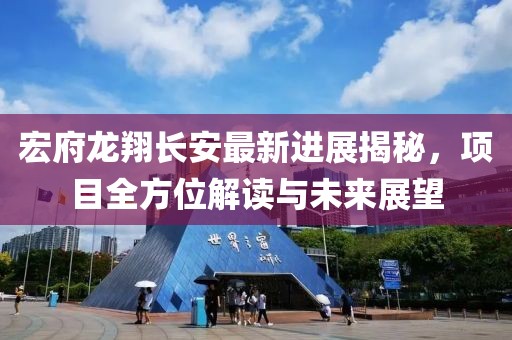 宏府龙翔长安最新进展揭秘，项目全方位解读与未来展望