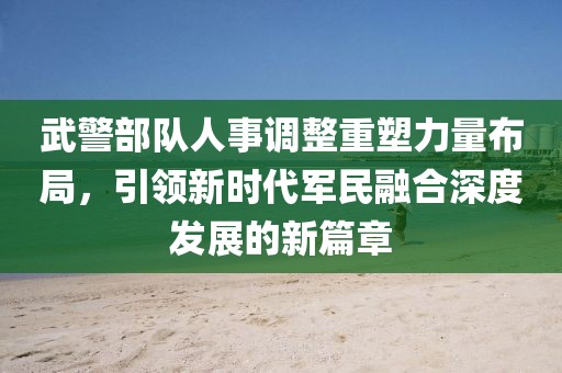 武警部队人事调整重塑力量布局，引领新时代军民融合深度发展的新篇章