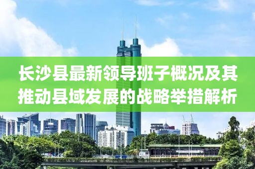 长沙县最新领导班子概况及其推动县域发展的战略举措解析