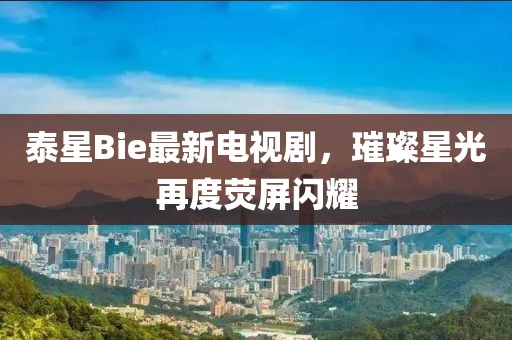泰星Bie最新电视剧，璀璨星光再度荧屏闪耀