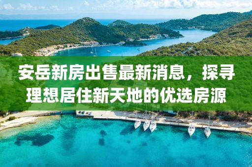 安岳新房出售最新消息，探寻理想居住新天地的优选房源