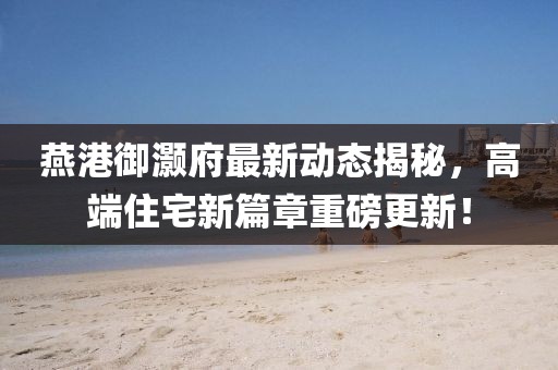 燕港御灏府最新动态揭秘，高端住宅新篇章重磅更新！