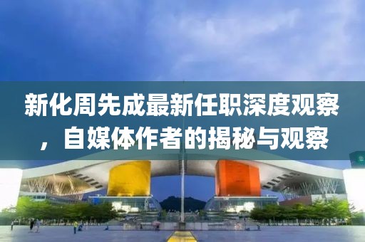 新化周先成最新任职深度观察，自媒体作者的揭秘与观察