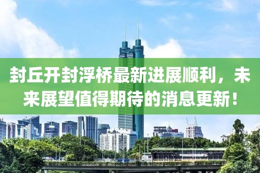 封丘开封浮桥最新进展顺利，未来展望值得期待的消息更新！