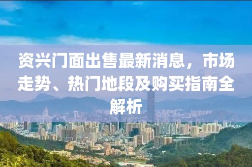 资兴门面出售最新消息，市场走势、热门地段及购买指南全解析