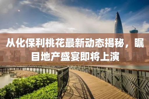 从化保利桃花最新动态揭秘，瞩目地产盛宴即将上演