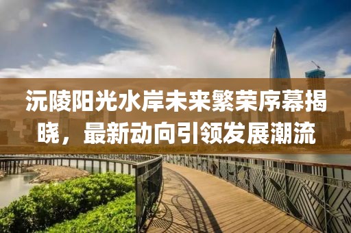 沅陵阳光水岸未来繁荣序幕揭晓，最新动向引领发展潮流