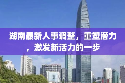 湖南最新人事调整，重塑潜力，激发新活力的一步