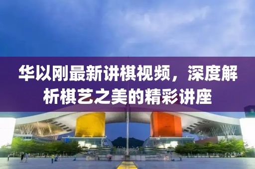 华以刚最新讲棋视频，深度解析棋艺之美的精彩讲座