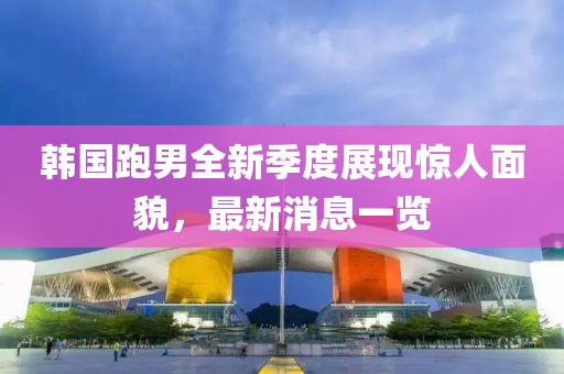 韩国跑男全新季度展现惊人面貌，最新消息一览