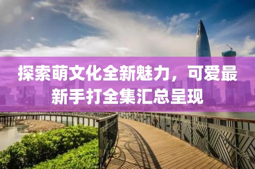 探索萌文化全新魅力，可爱最新手打全集汇总呈现