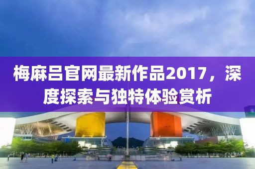 梅麻吕官网最新作品2017，深度探索与独特体验赏析
