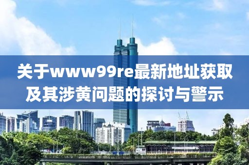 关于www99re最新地址获取及其涉黄问题的探讨与警示