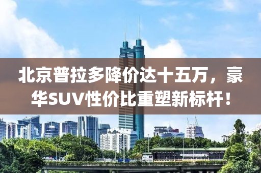 北京普拉多降价达十五万，豪华SUV性价比重塑新标杆！