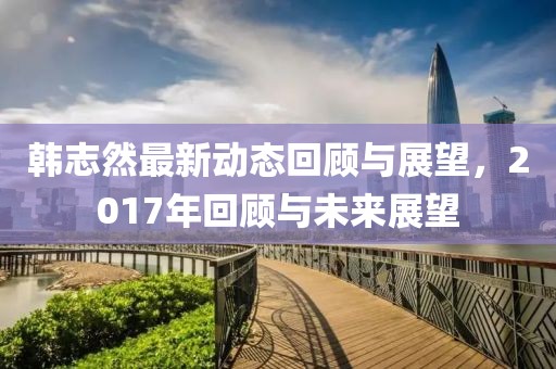 韩志然最新动态回顾与展望，2017年回顾与未来展望