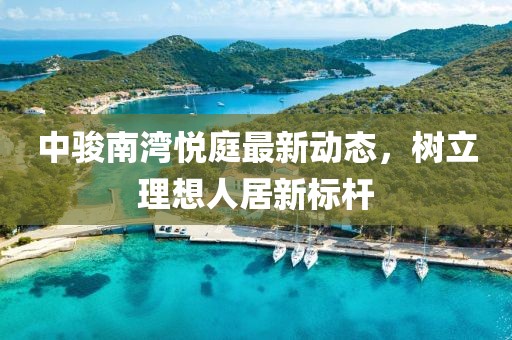 中骏南湾悦庭最新动态，树立理想人居新标杆