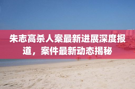 朱志高杀人案最新进展深度报道，案件最新动态揭秘