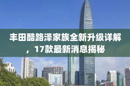 丰田酷路泽家族全新升级详解，17款最新消息揭秘