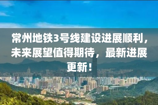 常州地铁3号线建设进展顺利，未来展望值得期待，最新进展更新！