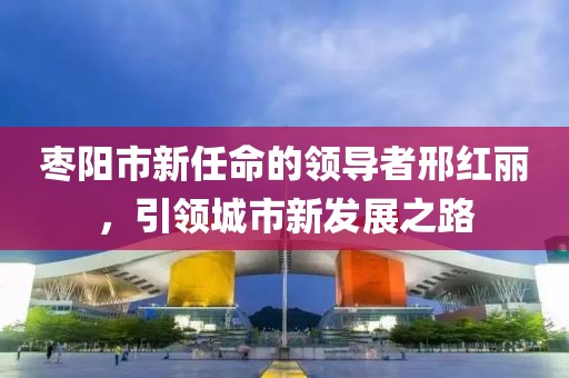 枣阳市新任命的领导者邢红丽，引领城市新发展之路