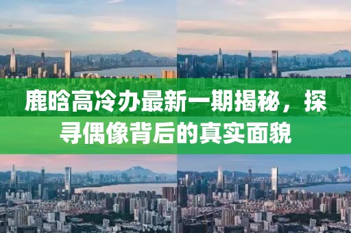 鹿晗高冷办最新一期揭秘，探寻偶像背后的真实面貌