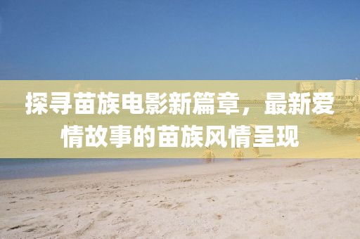 探寻苗族电影新篇章，最新爱情故事的苗族风情呈现