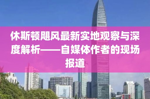休斯顿飓风最新实地观察与深度解析——自媒体作者的现场报道