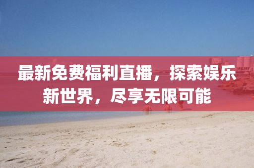 最新免费福利直播，探索娱乐新世界，尽享无限可能