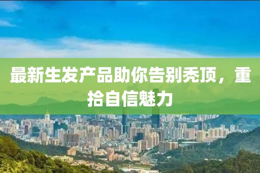 最新生发产品助你告别秃顶，重拾自信魅力