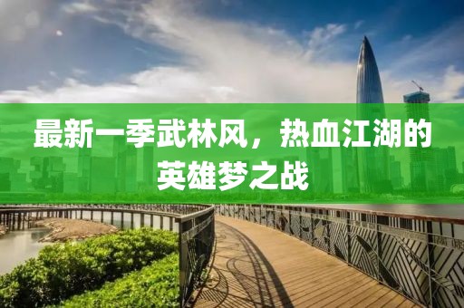 最新一季武林风，热血江湖的英雄梦之战