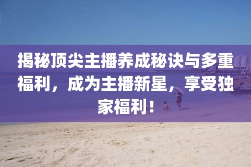 揭秘顶尖主播养成秘诀与多重福利，成为主播新星，享受独家福利！