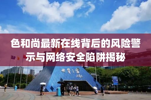 色和尚最新在线背后的风险警示与网络安全陷阱揭秘