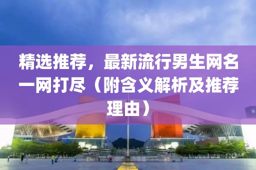 精选推荐，最新流行男生网名一网打尽（附含义解析及推荐理由）