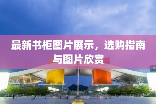 最新书柜图片展示，选购指南与图片欣赏