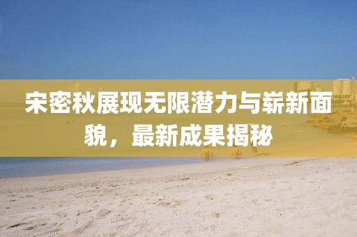 宋密秋展现无限潜力与崭新面貌，最新成果揭秘