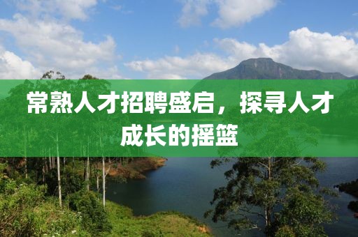 常熟人才招聘盛启，探寻人才成长的摇篮