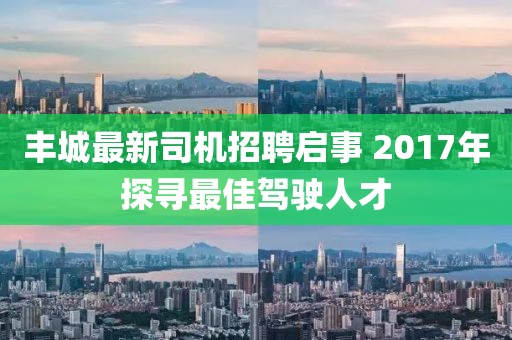 丰城最新司机招聘启事 2017年探寻最佳驾驶人才