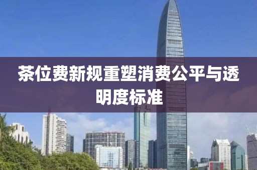 茶位费新规重塑消费公平与透明度标准