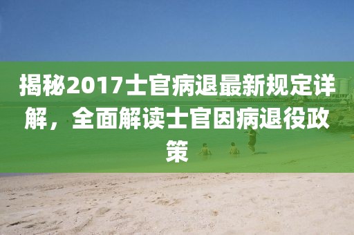 揭秘2017士官病退最新规定详解，全面解读士官因病退役政策