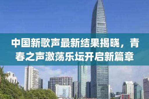 中国新歌声最新结果揭晓，青春之声激荡乐坛开启新篇章