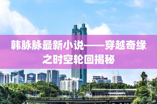 韩脉脉最新小说——穿越奇缘之时空轮回揭秘