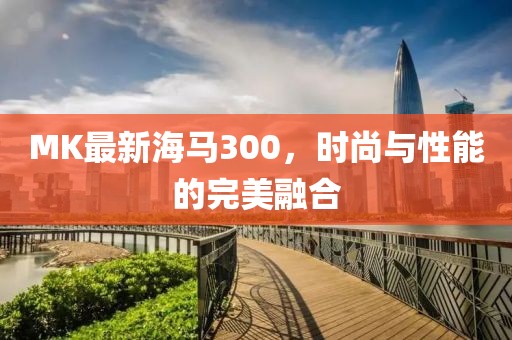MK最新海马300，时尚与性能的完美融合