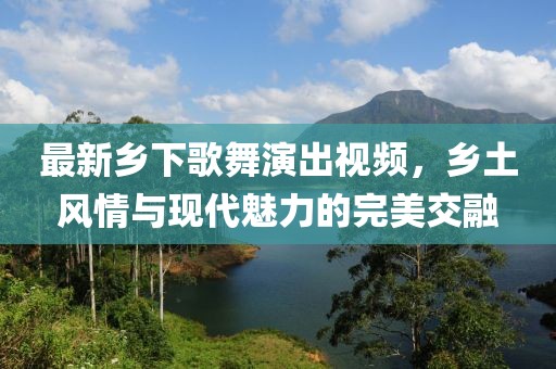 最新乡下歌舞演出视频，乡土风情与现代魅力的完美交融